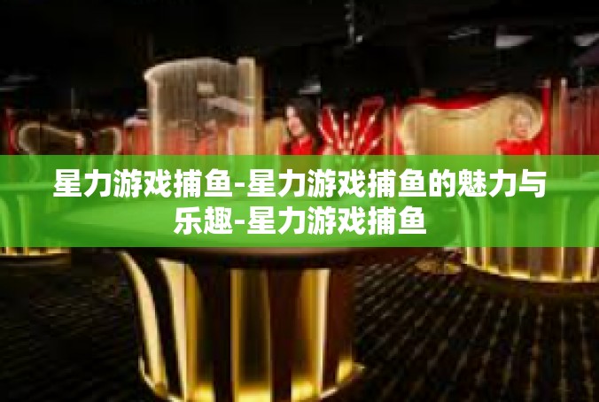 星力游戏捕鱼-星力游戏捕鱼的魅力与乐趣-星力游戏捕鱼