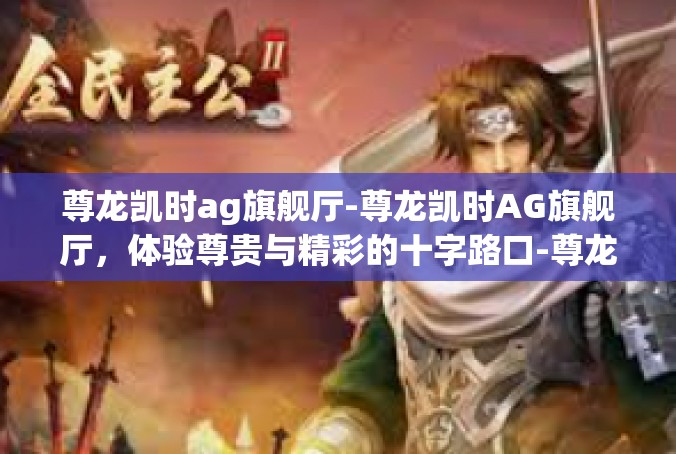 尊龙凯时ag旗舰厅-尊龙凯时AG旗舰厅，体验尊贵与精彩的十字路口-尊龙凯时ag旗舰厅