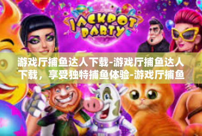 游戏厅捕鱼达人下载-游戏厅捕鱼达人下载，享受独特捕鱼体验-游戏厅捕鱼达人下载