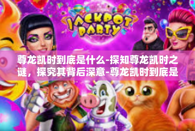 尊龙凯时到底是什么-探知尊龙凯时之谜，探究其背后深意-尊龙凯时到底是什么