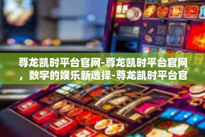 尊龙凯时平台官网-尊龙凯时平台官网，数字的娱乐新选择-尊龙凯时平台官网