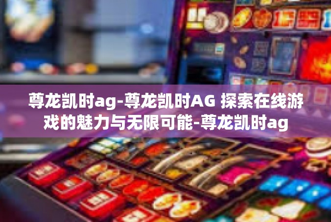 尊龙凯时ag-尊龙凯时AG 探索在线游戏的魅力与无限可能-尊龙凯时ag