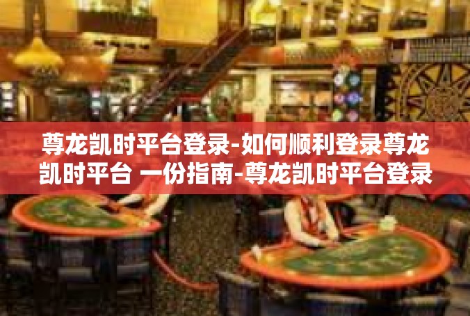 尊龙凯时平台登录-如何顺利登录尊龙凯时平台 一份指南-尊龙凯时平台登录
