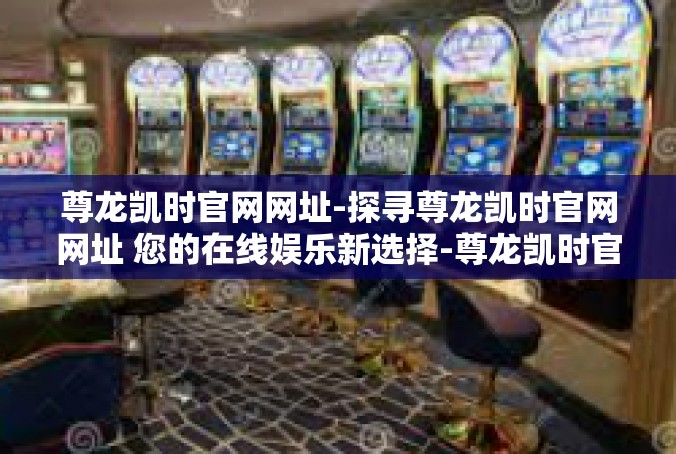 尊龙凯时官网网址-探寻尊龙凯时官网网址 您的在线娱乐新选择-尊龙凯时官网网址