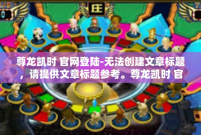 尊龙凯时 官网登陆-无法创建文章标题，请提供文章标题参考。尊龙凯时 官网登陆