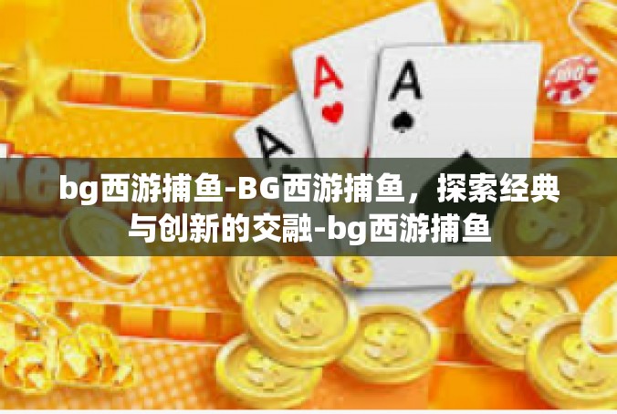 bg西游捕鱼-BG西游捕鱼，探索经典与创新的交融-bg西游捕鱼