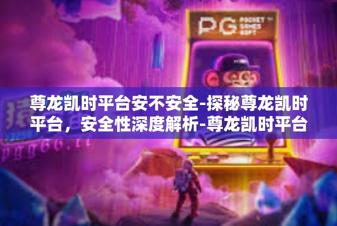 尊龙凯时平台安不安全-探秘尊龙凯时平台，安全性深度解析-尊龙凯时平台安不安全