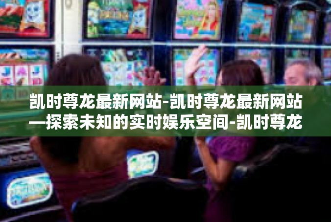 凯时尊龙最新网站-凯时尊龙最新网站—探索未知的实时娱乐空间-凯时尊龙最新网站