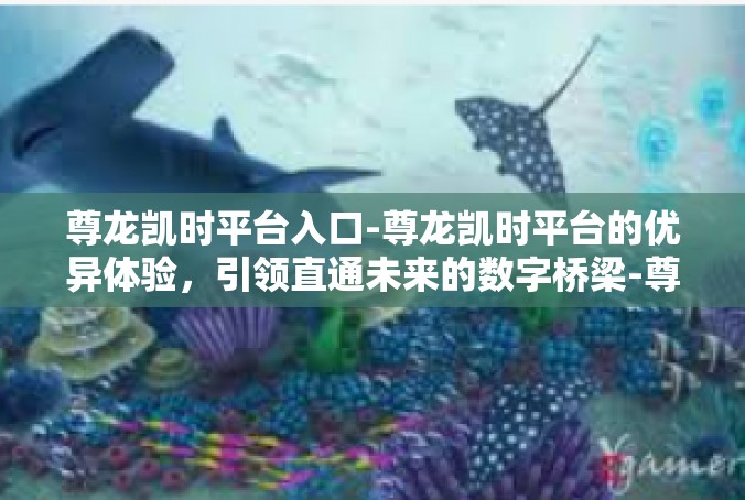 尊龙凯时平台入口-尊龙凯时平台的优异体验，引领直通未来的数字桥梁-尊龙凯时平台入口