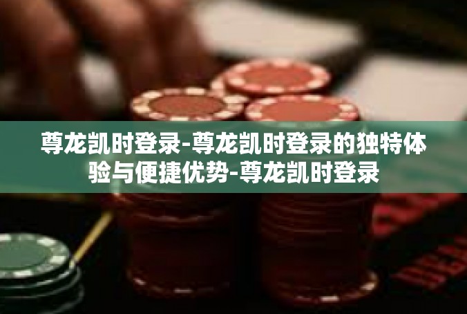 尊龙凯时登录-尊龙凯时登录的独特体验与便捷优势-尊龙凯时登录