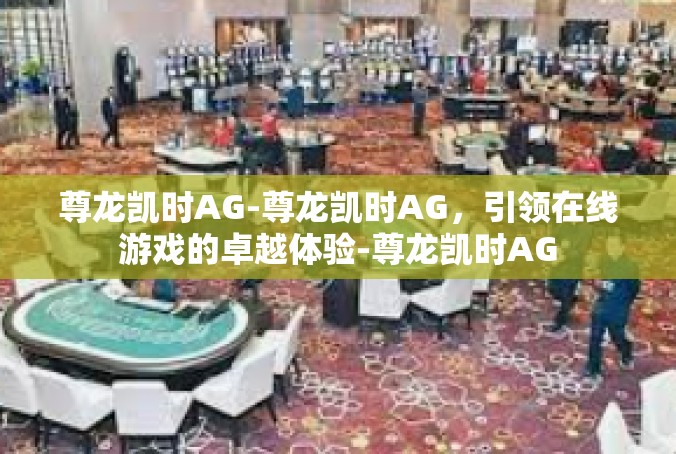 尊龙凯时AG-尊龙凯时AG，引领在线游戏的卓越体验-尊龙凯时AG