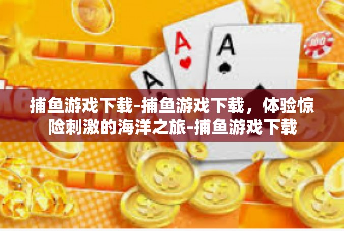 捕鱼游戏下载-捕鱼游戏下载，体验惊险刺激的海洋之旅-捕鱼游戏下载