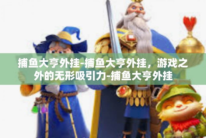 捕鱼大亨外挂-捕鱼大亨外挂，游戏之外的无形吸引力-捕鱼大亨外挂