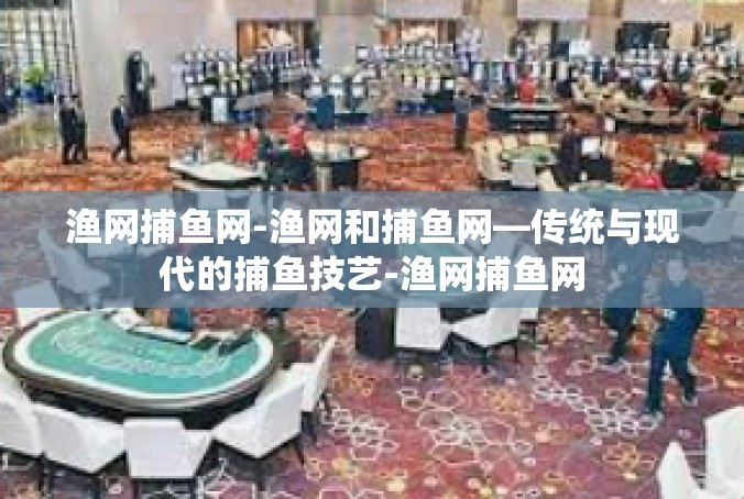 渔网捕鱼网-渔网和捕鱼网—传统与现代的捕鱼技艺-渔网捕鱼网