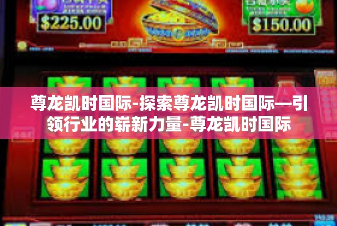 尊龙凯时国际-探索尊龙凯时国际—引领行业的崭新力量-尊龙凯时国际