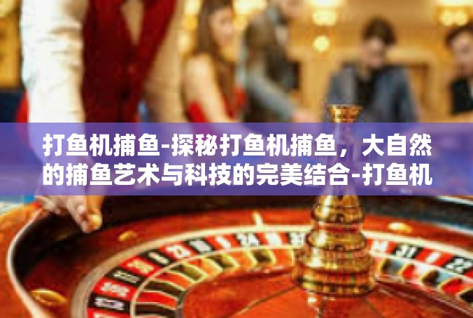 打鱼机捕鱼-探秘打鱼机捕鱼，大自然的捕鱼艺术与科技的完美结合-打鱼机捕鱼