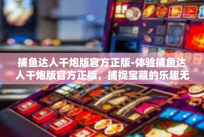 捕鱼达人千炮版官方正版-体验捕鱼达人千炮版官方正版，捕捉宝藏的乐趣无穷-捕鱼达人千炮版官方正版