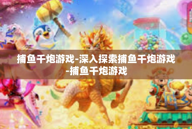 捕鱼千炮游戏-深入探索捕鱼千炮游戏-捕鱼千炮游戏