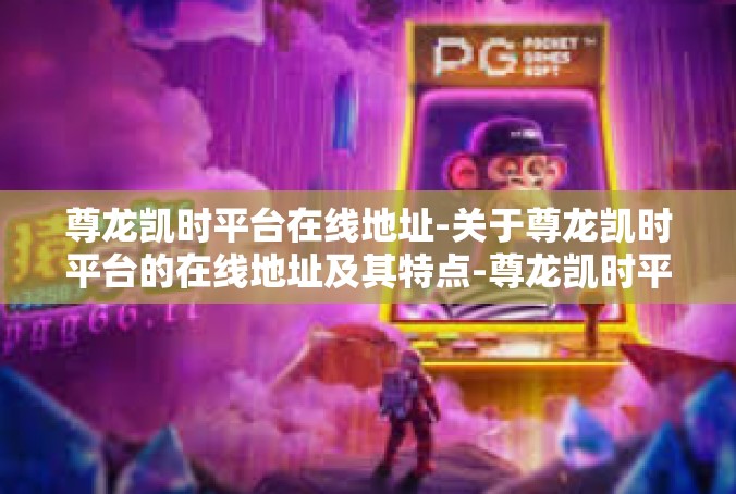 尊龙凯时平台在线地址-关于尊龙凯时平台的在线地址及其特点-尊龙凯时平台在线地址