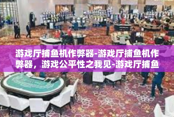 游戏厅捕鱼机作弊器-游戏厅捕鱼机作弊器，游戏公平性之我见-游戏厅捕鱼机作弊器
