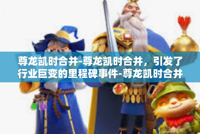 尊龙凯时合并-尊龙凯时合并，引发了行业巨变的里程碑事件-尊龙凯时合并