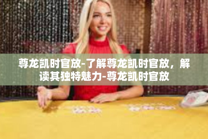 尊龙凯时官放-了解尊龙凯时官放，解读其独特魅力-尊龙凯时官放