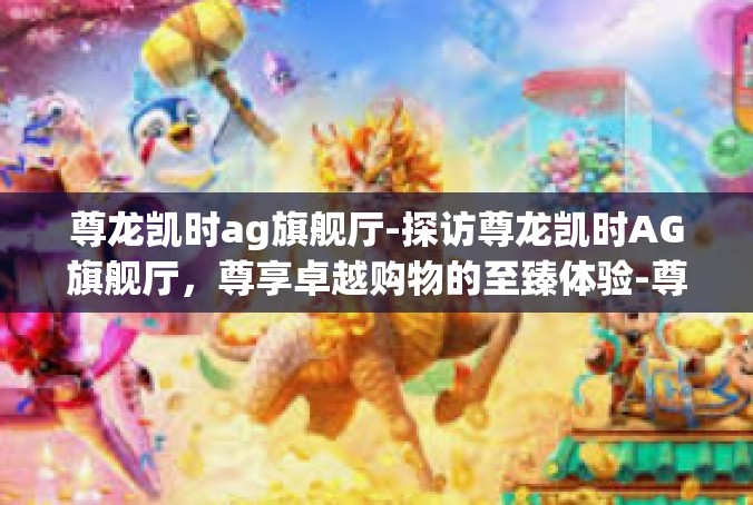 尊龙凯时ag旗舰厅-探访尊龙凯时AG旗舰厅，尊享卓越购物的至臻体验-尊龙凯时ag旗舰厅