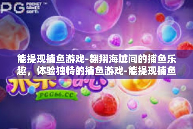 能提现捕鱼游戏-翱翔海域间的捕鱼乐趣，体验独特的捕鱼游戏-能提现捕鱼游戏