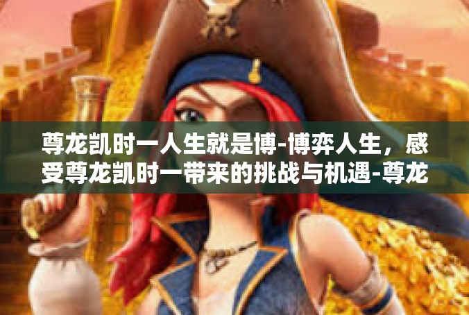 尊龙凯时一人生就是博-博弈人生，感受尊龙凯时一带来的挑战与机遇-尊龙凯时一人生就是博