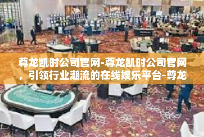 尊龙凯时公司官网-尊龙凯时公司官网，引领行业潮流的在线娱乐平台-尊龙凯时公司官网