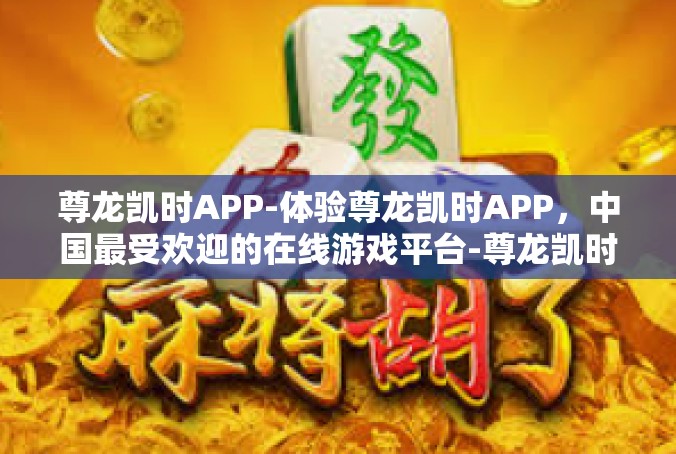尊龙凯时APP-体验尊龙凯时APP，中国最受欢迎的在线游戏平台-尊龙凯时APP