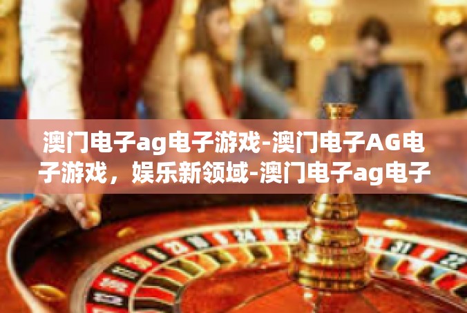 澳门电子ag电子游戏-澳门电子AG电子游戏，娱乐新领域-澳门电子ag电子游戏