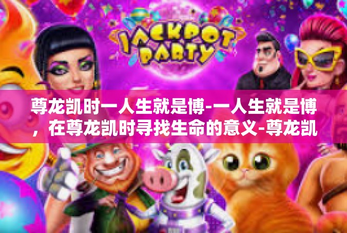 尊龙凯时一人生就是博-一人生就是博，在尊龙凯时寻找生命的意义-尊龙凯时一人生就是博